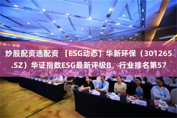 炒股配资选配资 【ESG动态】华新环保（301265.SZ）华证指数ESG最新评级B，行业排名第57