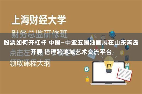 股票如何开杠杆 中国—中亚五国油画展在山东青岛开展 搭建跨地域艺术交流平台