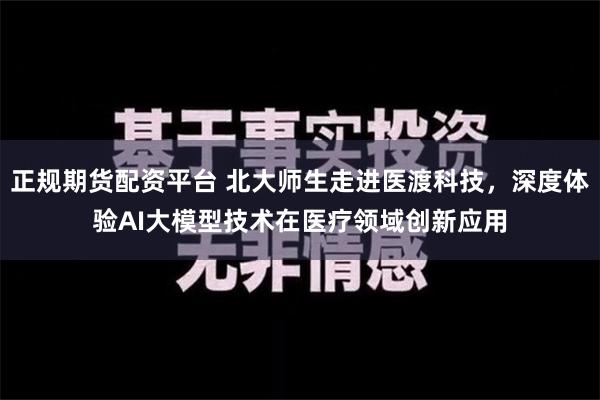 正规期货配资平台 北大师生走进医渡科技，深度体验AI大模型技术在医疗领域创新应用