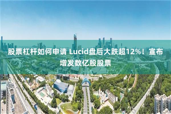 股票杠杆如何申请 Lucid盘后大跌超12%！宣布增发数亿股股票