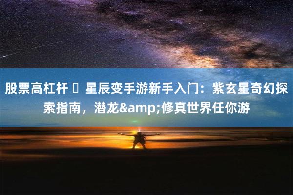 股票高杠杆 ‌星辰变手游新手入门：紫玄星奇幻探索指南，潜龙&修真世界任你游