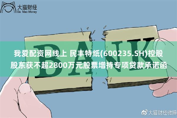 我爱配资网线上 民丰特纸(600235.SH)控股股东获不超2800万元股票增持专项贷款承诺函