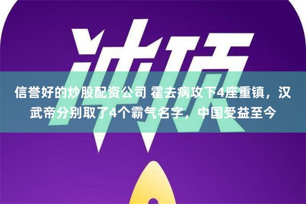 信誉好的炒股配资公司 霍去病攻下4座重镇，汉武帝分别取了4个霸气名字，中国受益至今