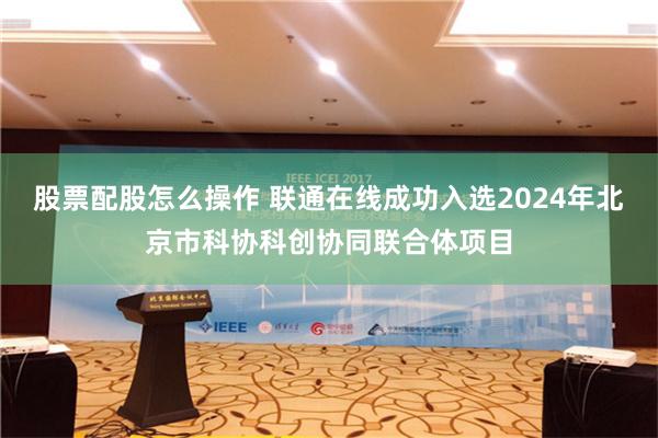 股票配股怎么操作 联通在线成功入选2024年北京市科协科创协同联合体项目