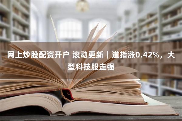 网上炒股配资开户 滚动更新｜道指涨0.42%，大型科技股走强