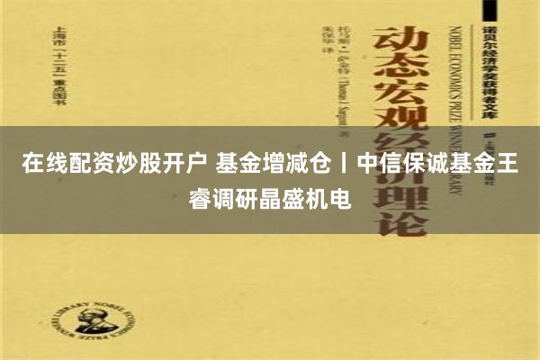 在线配资炒股开户 基金增减仓丨中信保诚基金王睿调研晶盛机电