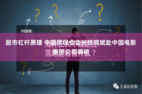 股市杠杆原理 中国贸促会会长任鸿斌赴中国电影集团公司调研