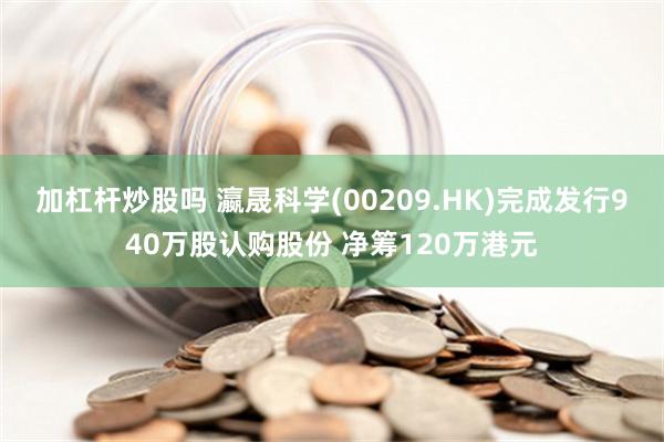 加杠杆炒股吗 瀛晟科学(00209.HK)完成发行940万股认购股份 净筹120万港元