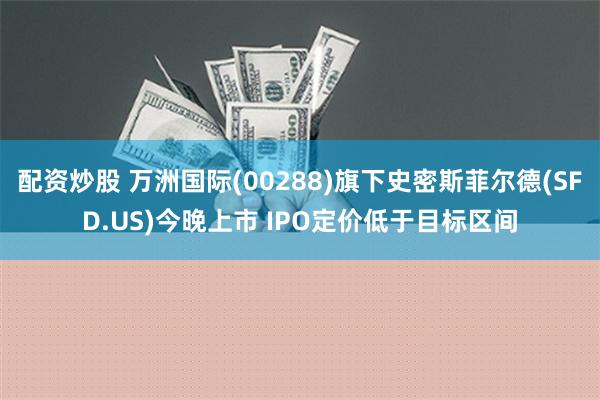 配资炒股 万洲国际(00288)旗下史密斯菲尔德(SFD.US)今晚上市 IPO定价低于目标区间